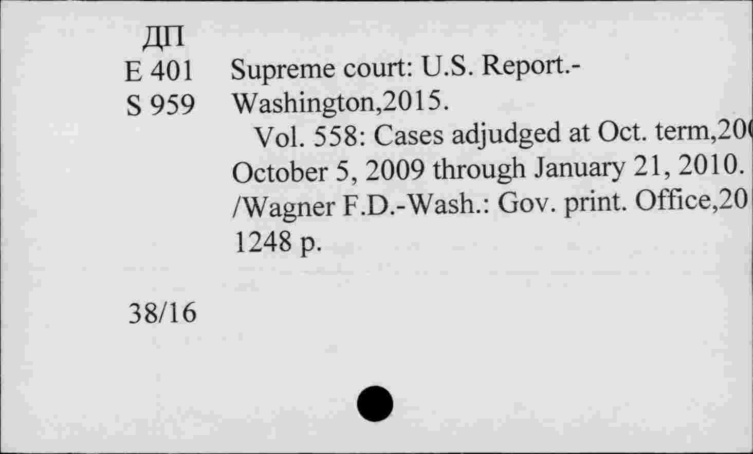 ﻿E401 Supreme court: U.S. Report.-
S 959 Washington,2015.
Vol. 558: Cases adjudged at Oct. term,20 October 5, 2009 through January 21, 2010. /Wagner F.D.-Wash.: Gov. print. Office,20 1248 p.
38/16